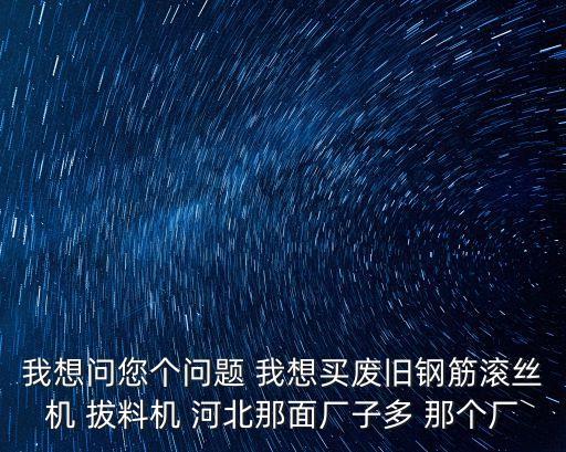 我想問您個問題 我想買廢舊鋼筋滾絲機 拔料機 河北那面廠子多 那個廠