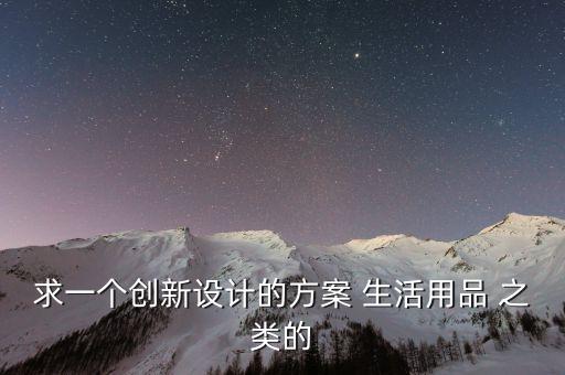 創(chuàng)新產(chǎn)品設(shè)計(jì)，求一個(gè)創(chuàng)新設(shè)計(jì)的方案 生活用品 之類的