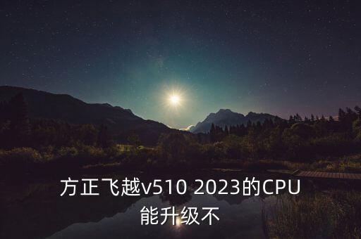方正飛越v510 2023的CPU能升級不