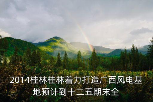 2014桂林桂林著力打造廣西風(fēng)電基地預(yù)計(jì)到十二五期末全