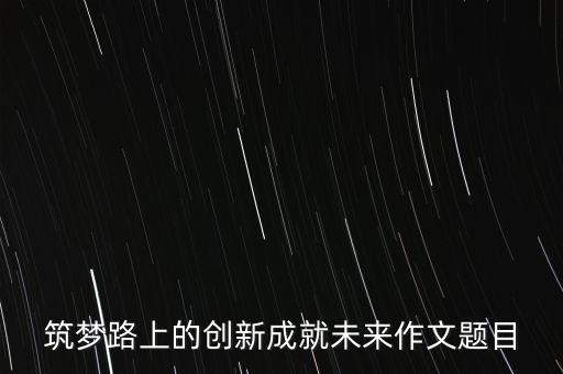 筑夢(mèng)路上的創(chuàng)新成就未來(lái)作文題目