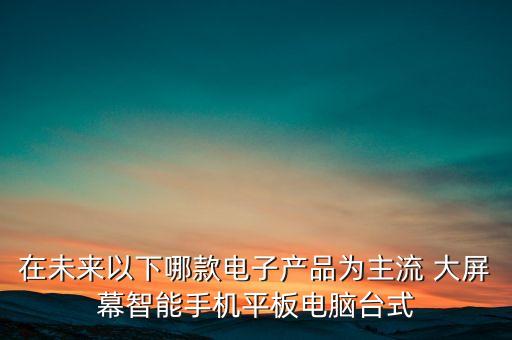 2021年流行黑科技電子產(chǎn)品，在未來以下哪款電子產(chǎn)品為主流 大屏幕智能手機(jī)平板電腦臺(tái)式
