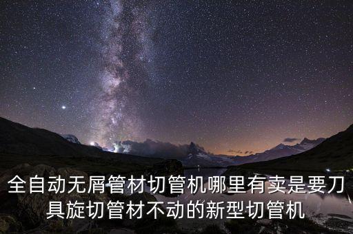 切管機全自動視頻，全自動無屑管材切管機哪里有賣是要刀具旋切管材不動的新型切管機