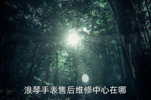 浪琴手表售后維修中心在哪
