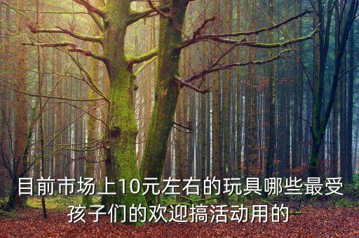 目前市場上10元左右的玩具哪些最受孩子們的歡迎搞活動用的
