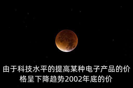 由于科技水平的提高某種電子產(chǎn)品的價(jià)格呈下降趨勢(shì)2002年底的價(jià)