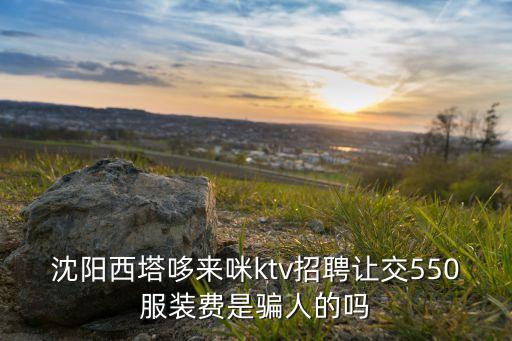 沈陽(yáng)西塔哆來(lái)咪ktv招聘讓交550服裝費(fèi)是騙人的嗎