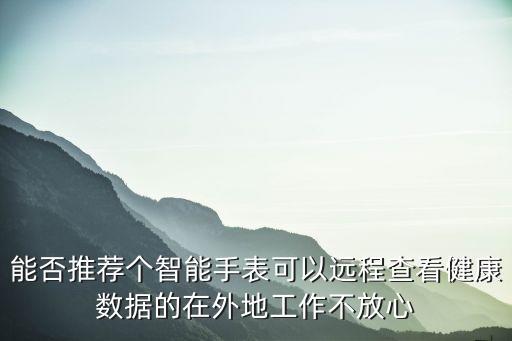 能否推薦個(gè)智能手表可以遠(yuǎn)程查看健康數(shù)據(jù)的在外地工作不放心
