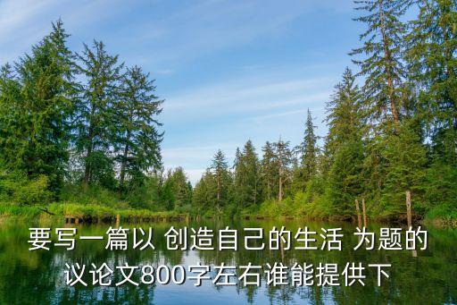 要寫一篇以 創(chuàng)造自己的生活 為題的議論文800字左右誰能提供下