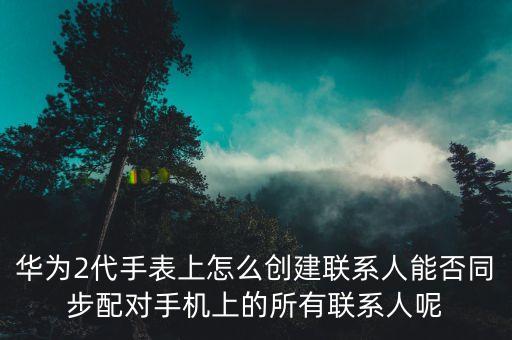 華為2代手表上怎么創(chuàng)建聯(lián)系人能否同步配對手機上的所有聯(lián)系人呢