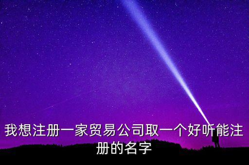 我想注冊(cè)一家貿(mào)易公司取一個(gè)好聽(tīng)能注冊(cè)的名字