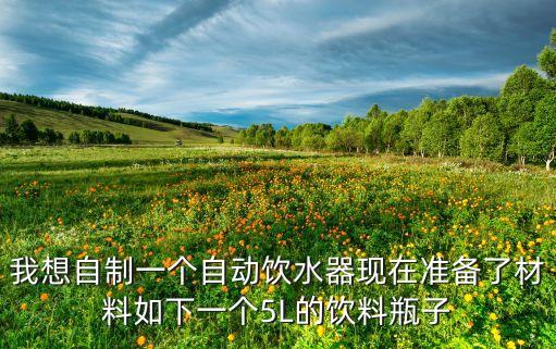 我想自制一個(gè)自動(dòng)飲水器現(xiàn)在準(zhǔn)備了材料如下一個(gè)5L的飲料瓶子