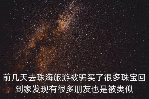前幾天去珠海旅游被騙買了很多珠寶回到家發(fā)現(xiàn)有很多朋友也是被類似