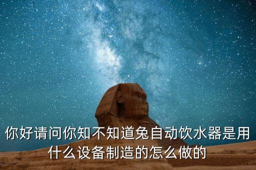 你好請問你知不知道兔自動飲水器是用什么設(shè)備制造的怎么做的
