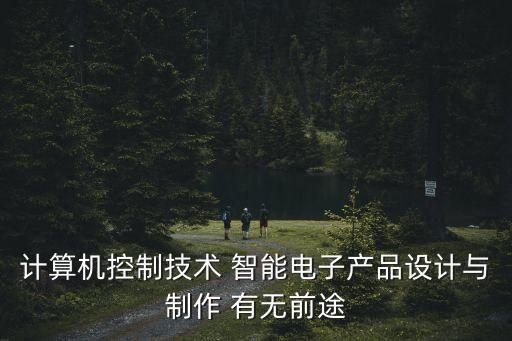 智能產(chǎn)品設(shè)計(jì)與制作就業(yè)前景，計(jì)算機(jī)控制技術(shù) 智能電子產(chǎn)品設(shè)計(jì)與制作 有無(wú)前途