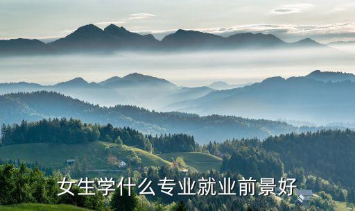 專業(yè)大全及就業(yè)方向女生，女生學(xué)什么專業(yè)就業(yè)前景好