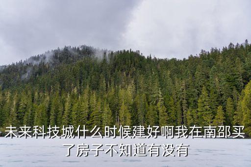 未來科技城什么時候建好啊我在南邵買了房子不知道有沒有