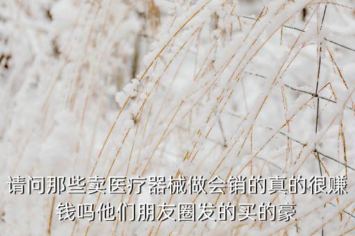 請問那些賣醫(yī)療器械做會銷的真的很賺錢嗎他們朋友圈發(fā)的買的豪
