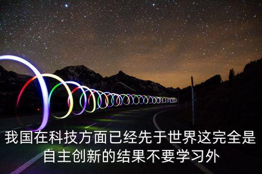 我國在科技方面已經(jīng)先于世界這完全是自主創(chuàng)新的結(jié)果不要學(xué)習(xí)外