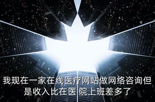我現(xiàn)在一家在線醫(yī)療網(wǎng)站做網(wǎng)絡(luò)咨詢但是收入比在醫(yī) 院上班差多了