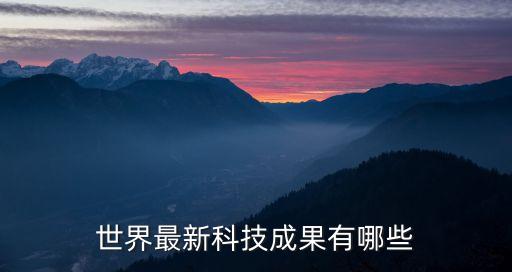 世界最新科技成果有哪些，最新科技成果有哪些 科技新成果有哪些