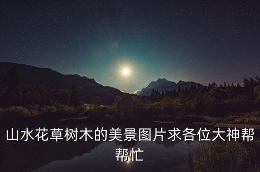 風(fēng)景圖片山水畫，山水花草樹木的美景圖片求各位大神幫幫忙
