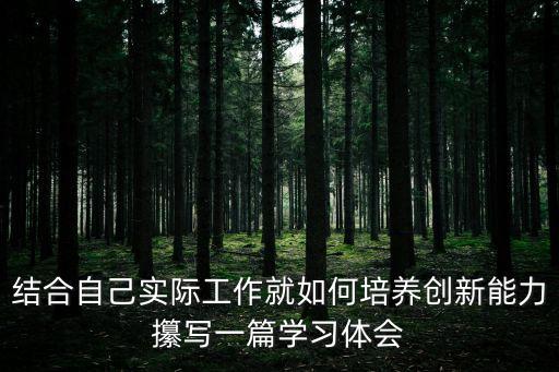 結(jié)合自己實(shí)際工作就如何培養(yǎng)創(chuàng)新能力攥寫一篇學(xué)習(xí)體會