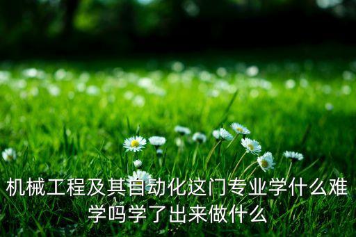機(jī)械工程及其自動(dòng)化這門(mén)專(zhuān)業(yè)學(xué)什么難學(xué)嗎學(xué)了出來(lái)做什么
