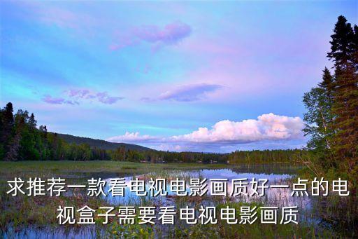 求推薦一款看電視電影畫質(zhì)好一點的電視盒子需要看電視電影畫質(zhì)