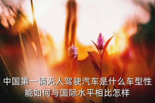 中國(guó)第一輛無(wú)人駕駛汽車是什么車型性能如何與國(guó)際水平相比怎樣