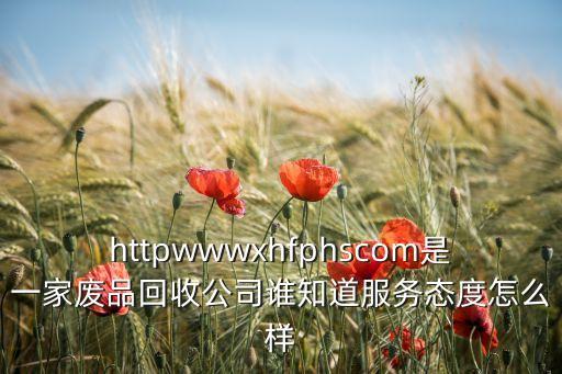 httpwwwxhfphscom是一家廢品回收公司誰(shuí)知道服務(wù)態(tài)度怎么樣