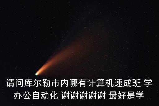 辦公自動化速成班，請問庫爾勒市內(nèi)哪有計算機(jī)速成班 學(xué)辦公自動化 謝謝謝謝謝 最好是學(xué)