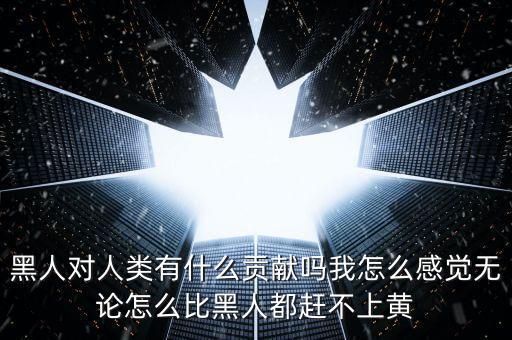黑人對人類有什么貢獻嗎我怎么感覺無論怎么比黑人都趕不上黃