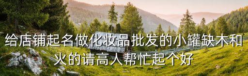 給店鋪起名做化妝品批發(fā)的小罐缺木和火的請高人幫忙起個好