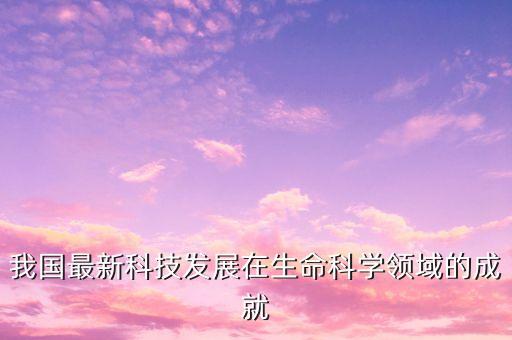 我國最新科技發(fā)展在生命科學(xué)領(lǐng)域的成就