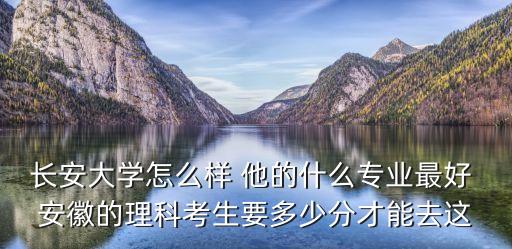 長安大學(xué)怎么樣 他的什么專業(yè)最好 安徽的理科考生要多少分才能去這