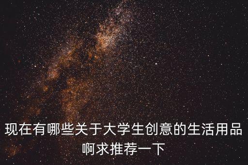 現(xiàn)在有哪些關(guān)于大學(xué)生創(chuàng)意的生活用品啊求推薦一下