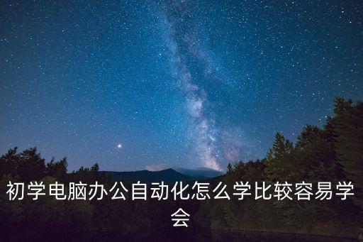 辦公自動化怎么學，初學電腦辦公自動化怎么學比較容易學會