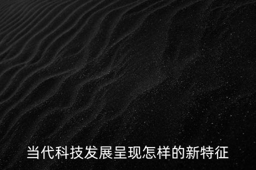 當(dāng)代科技發(fā)展的特征和趨勢，當(dāng)代科技發(fā)展呈現(xiàn)怎樣的新特征