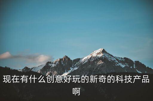 現(xiàn)在有什么創(chuàng)意好玩的新奇的科技產(chǎn)品啊