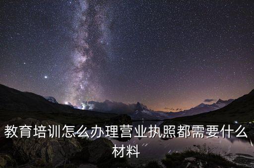 教育培訓營業(yè)執(zhí)照，教育培訓怎么辦理營業(yè)執(zhí)照都需要什么材料