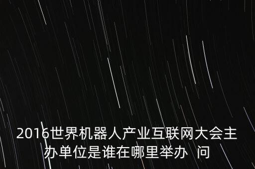 2016世界機(jī)器人產(chǎn)業(yè)互聯(lián)網(wǎng)大會(huì)主辦單位是誰在哪里舉辦  問