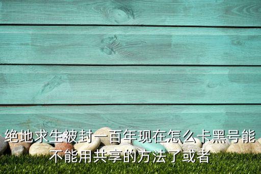 絕地求生被封一百年現(xiàn)在怎么卡黑號能不能用共享的方法了或者