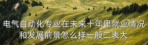 電氣自動化現(xiàn)狀及發(fā)展前景，電氣自動化專業(yè)在未來十年里就業(yè)情況和發(fā)展前景怎么樣一般二表大