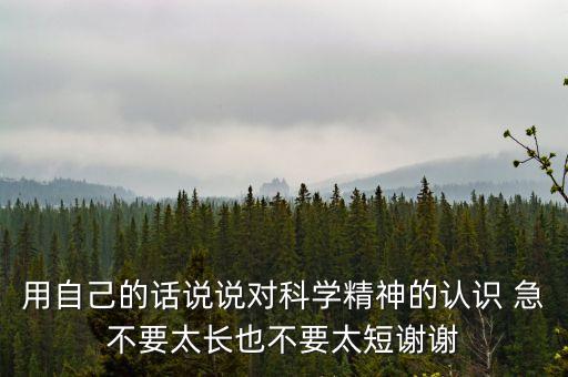 用自己的話說(shuō)說(shuō)對(duì)科學(xué)精神的認(rèn)識(shí) 急不要太長(zhǎng)也不要太短謝謝