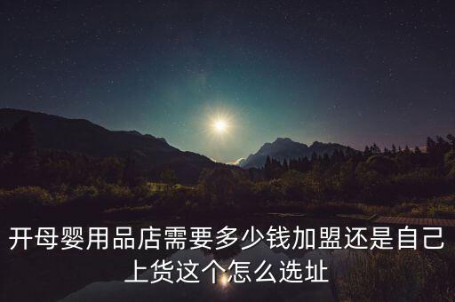 開母嬰用品店需要多少錢加盟還是自己上貨這個怎么選址