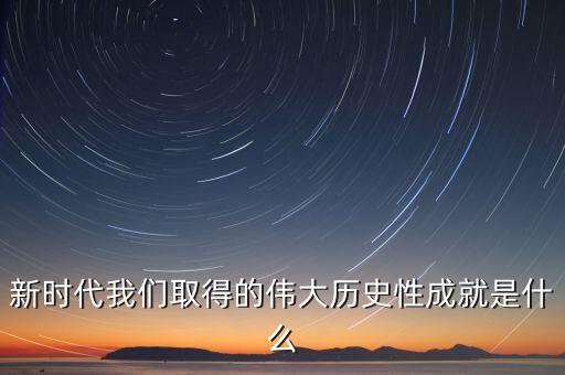 新時代十大成就哪些，新時代我們取得的偉大歷史性成就是什么