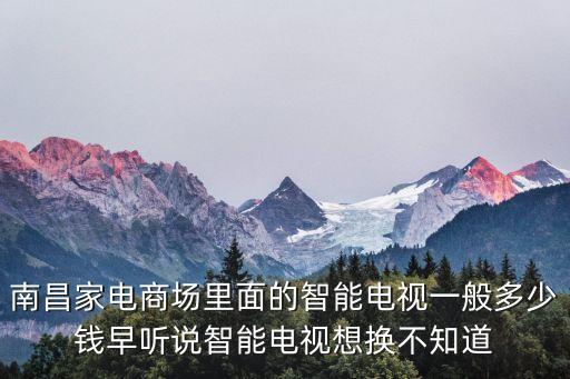 南昌家電商場(chǎng)里面的智能電視一般多少錢早聽(tīng)說(shuō)智能電視想換不知道