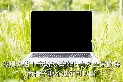 我想評(píng)估下市場(chǎng)怎樣你們喜歡正宗的海南椰子糖不過年可以當(dāng)