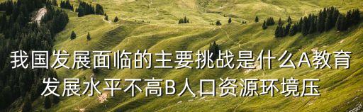 我國發(fā)展面臨的主要挑戰(zhàn)是什么A教育發(fā)展水平不高B人口資源環(huán)境壓